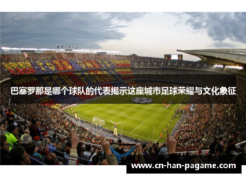 巴塞罗那是哪个球队的代表揭示这座城市足球荣耀与文化象征