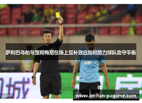 萨利巴乌帕与楚阿梅尼在场上互补效应如何助力球队攻守平衡 萨利巴乌帕与楚阿梅尼在场上互补效应如何助力球队攻守平衡