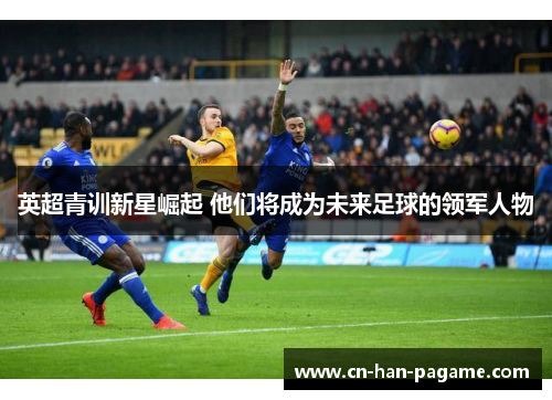 英超青训新星崛起 他们将成为未来足球的领军人物