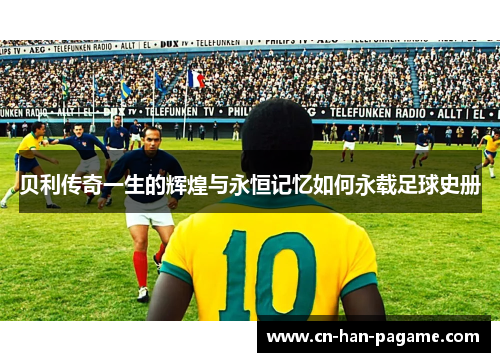 贝利传奇一生的辉煌与永恒记忆如何永载足球史册
