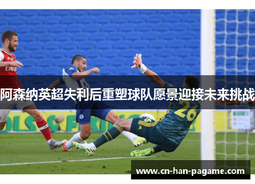 阿森纳英超失利后重塑球队愿景迎接未来挑战 阿森纳英超失利后重塑球队愿景迎接未来挑战