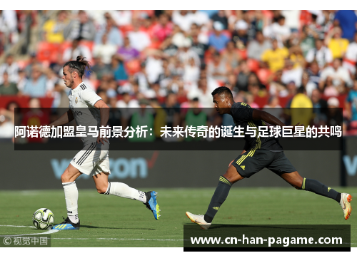 阿诺德加盟皇马前景分析:未来传奇的诞生与足球巨星的共鸣 阿诺德加盟皇马前景分析:未来传奇的诞生与足球巨星的共鸣